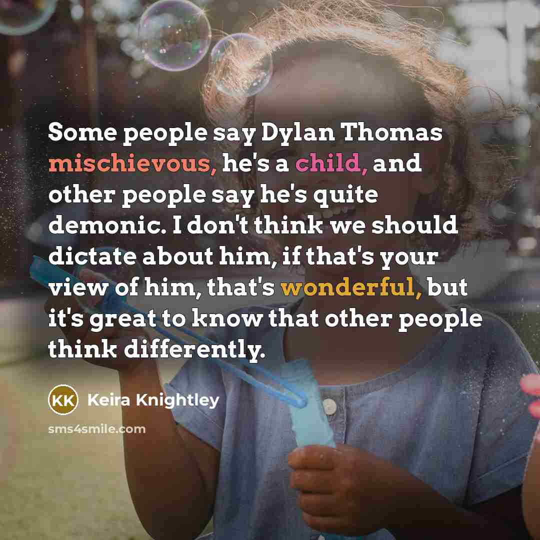 “Some people say Dylan Thomas mischievous, he's a child, and other people say he's quite demonic. I don't think we should dictate about him, if that's your view of him, that's wonderful, but it's great to know that other people think differently.” quote by Keira Knightley