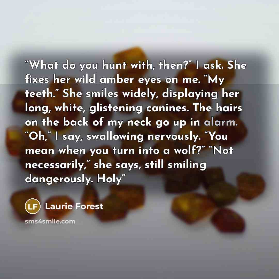 “What do you hunt with, then?” I ask. She fixes her wild amber eyes on me. “My teeth.” She smiles widely, displaying her long, white, glistening canines. The hairs on the back of my neck go up in alarm. “Oh,” I say, swallowing nervously. “You mean when you turn into a wolf?” “Not necessarily,” she…” quote by Laurie Forest