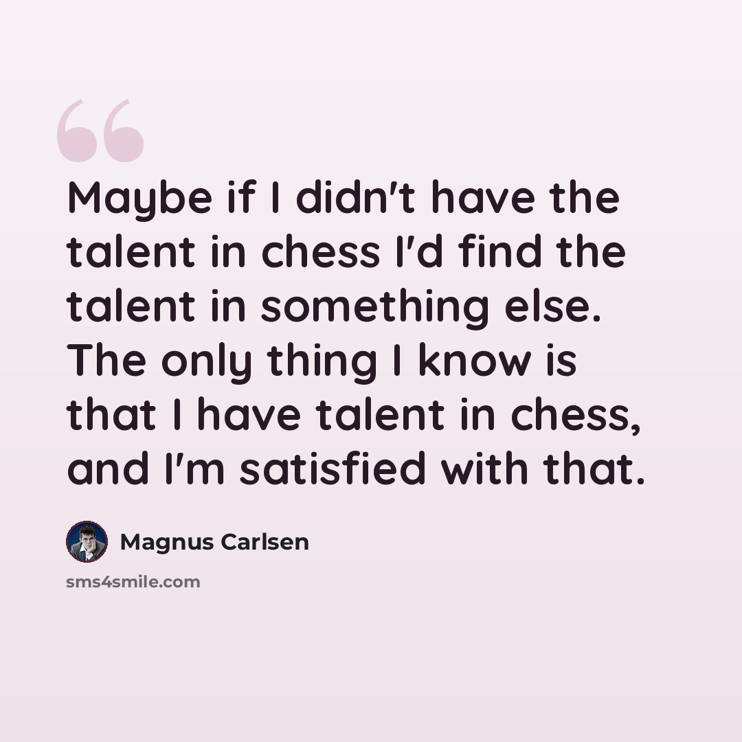 “Maybe if I didn't have the talent in chess I'd find the talent in something else. The only thing I know is that I have talent in chess, and I'm satisfied with that.” quote by Magnus Carlsen