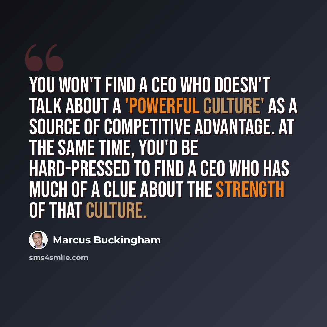 “You won't find a CEO who doesn't talk about a 'powerful culture' as a source of competitive advantage. At the same time, you'd be hard-pressed to find a CEO who has much of a clue about the strength of that culture.” quote by Marcus Buckingham