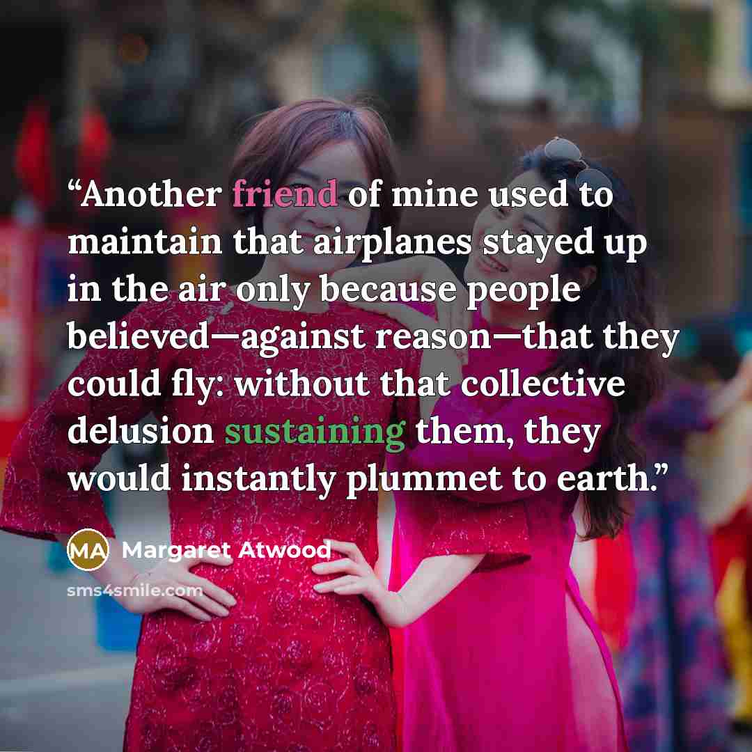 “Another friend of mine used to maintain that airplanes stayed up in the air only because people believed—against reason—that they could fly: without that collective delusion sustaining them, they would instantly plummet to earth.” quote by Margaret Atwood