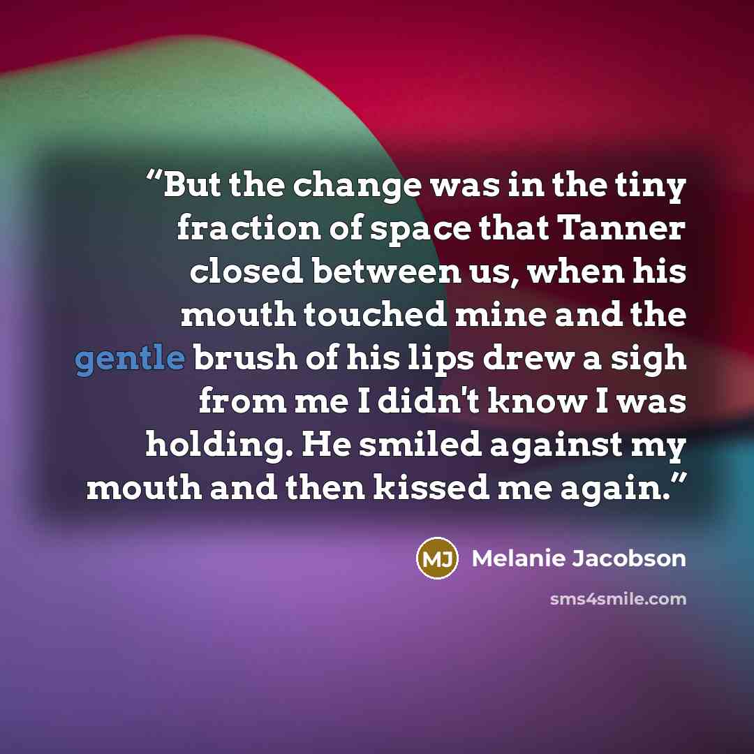 “But the change was in the tiny fraction of space that Tanner closed between us, when his mouth touched mine and the gentle brush of his lips drew a sigh from me I didn't know I was holding. He smiled against my mouth and then kissed me again.” quote by Melanie Jacobson
