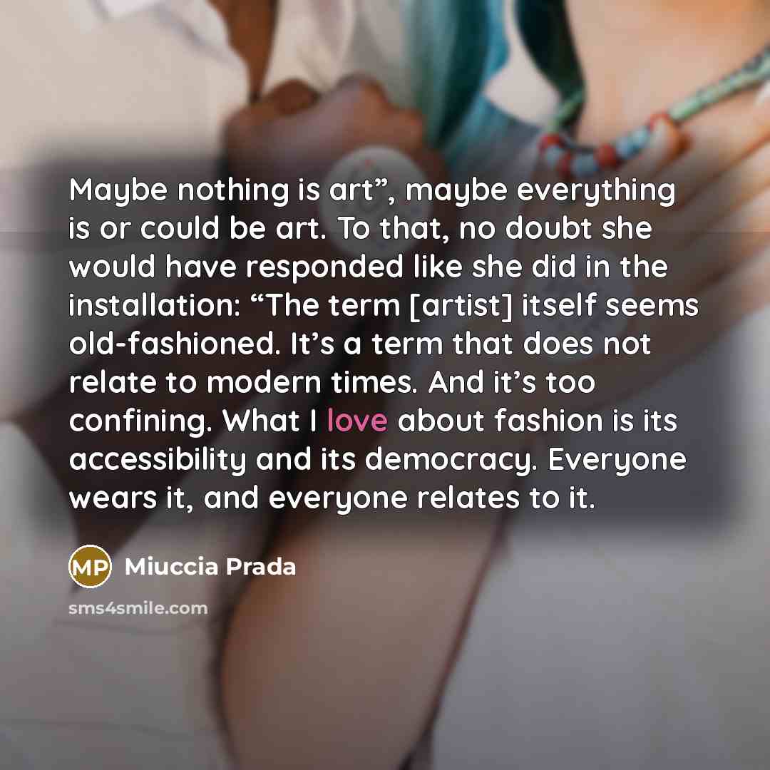 “Maybe nothing is art”, maybe everything is or could be art. To that, no doubt she would have responded like she did in the installation: “The term [artist] itself seems old-fashioned. It’s a term that does not relate to modern times. And it’s too confining. What I love about fashion is its…” quote by Miuccia Prada