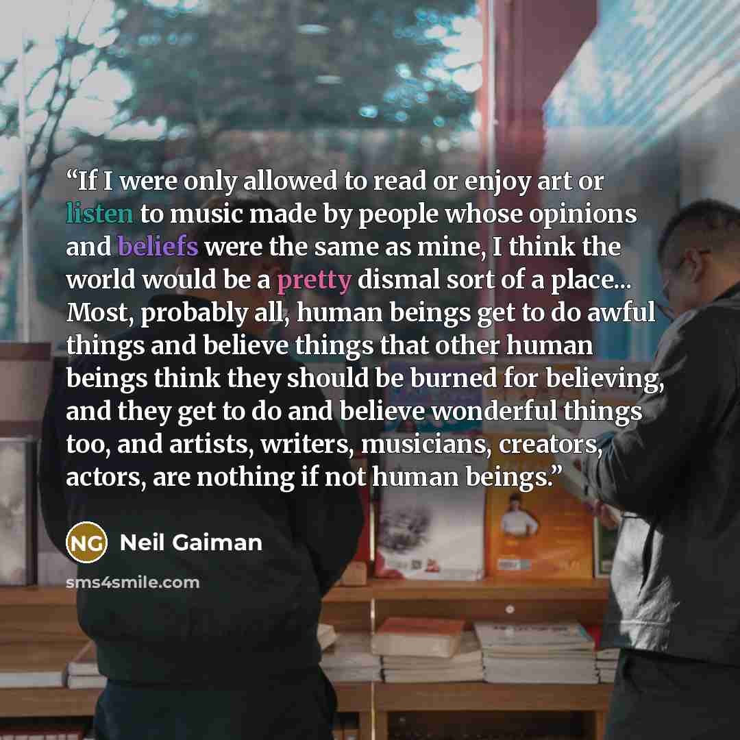 “If I were only allowed to read or enjoy art or listen to music made by people whose opinions and beliefs were the same as mine, I think the world would be a pretty dismal sort of a place... Most, probably all, human beings get to do awful things and believe things that other human beings think…” quote by Neil Gaiman
