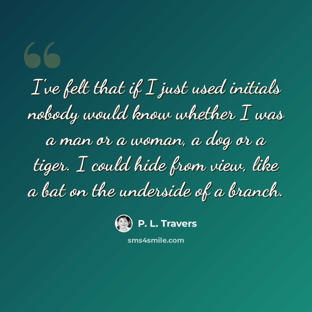 “I've felt that if I just used initials nobody would know whether I was a man or a woman, a dog or a tiger. I could hide from view, like a bat on the underside of a branch.” quote by P. L. Travers