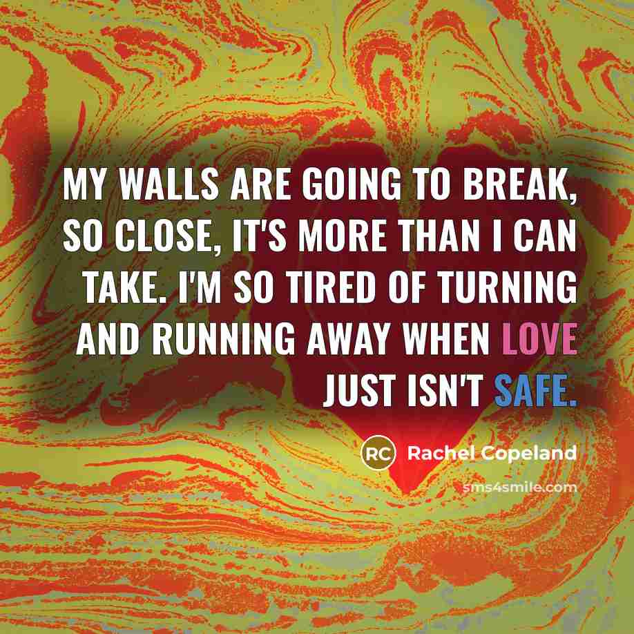 “My walls are going to break, so close, it's more than I can take. I'm so tired of turning and running away when love just isn't safe.” quote by Rachel Copeland