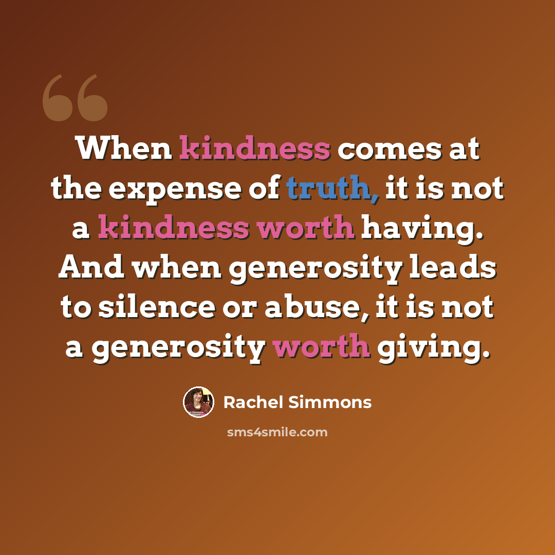 “When kindness comes at the expense of truth, it is not a kindness worth having. And when generosity leads to silence or abuse, it is not a generosity worth giving.” quote by Rachel Simmons