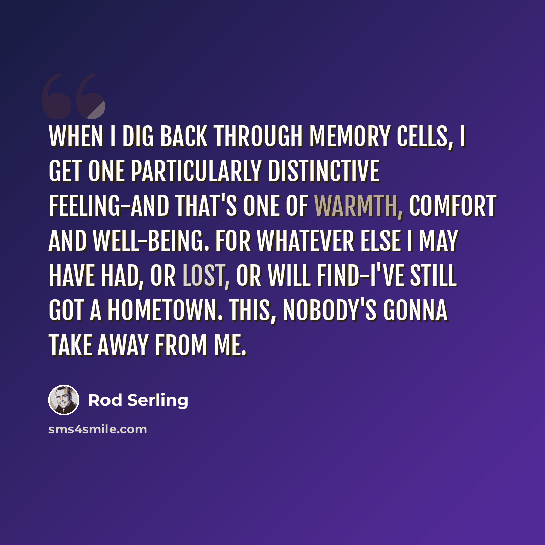 “When I dig back through memory cells, I get one particularly distinctive feeling-and that's one of warmth, comfort and well-being. For whatever else I may have had, or lost, or will find-I've still got a hometown. This, nobody's gonna take away from me.” quote by Rod Serling
