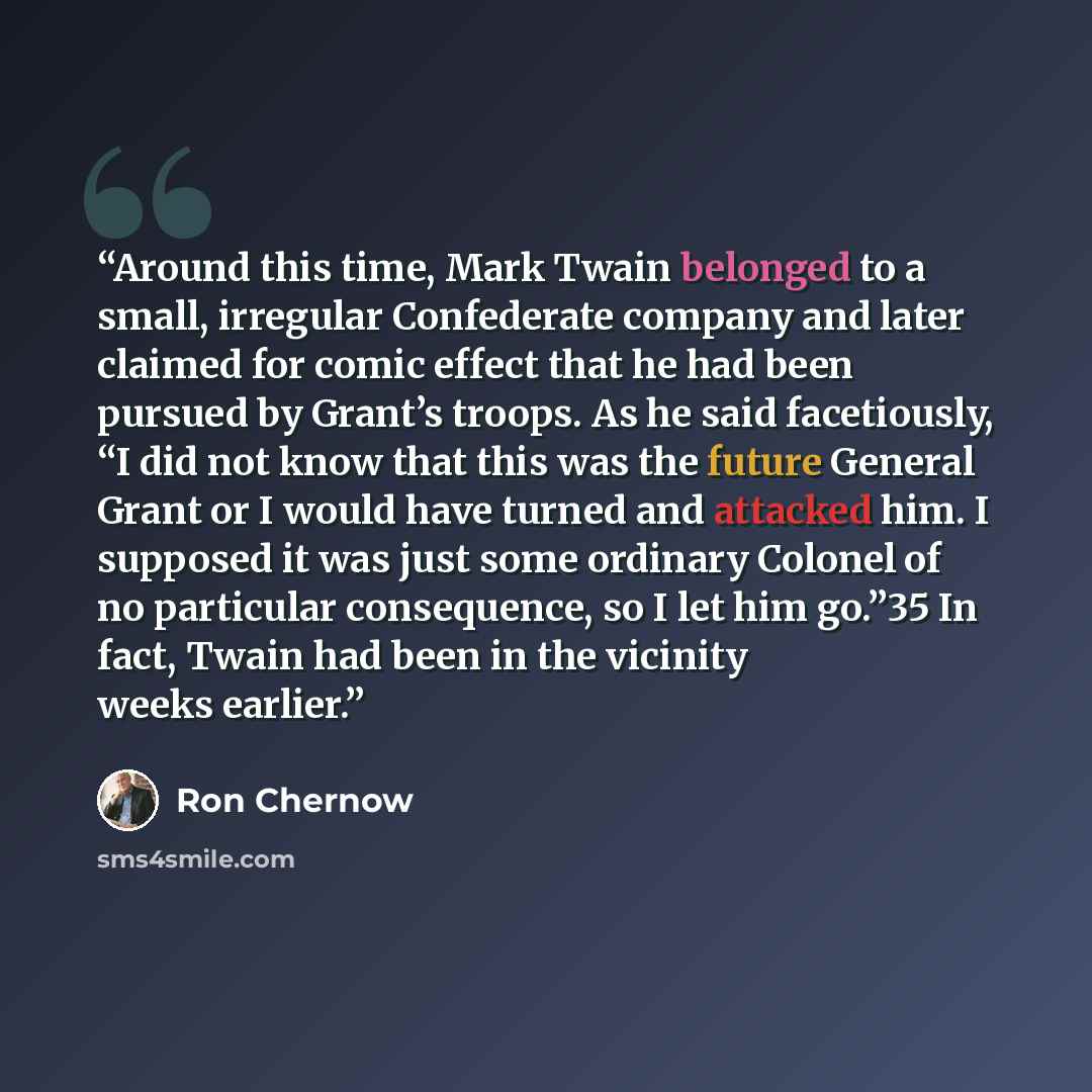 “Around this time, Mark Twain belonged to a small, irregular Confederate company and later claimed for comic effect that he had been pursued by Grant’s troops. As he said facetiously, “I did not know that this was the future General Grant or I would have turned and attacked him. I supposed it was…” quote by Ron Chernow
