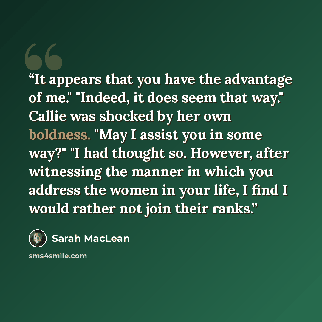 “It appears that you have the advantage of me." "Indeed, it does seem that way." Callie was shocked by her own boldness. "May I assist you in some way?" "I had thought so. However, after witnessing the manner in which you address the women in your life, I find I would rather not join their ranks.” quote by Sarah MacLean