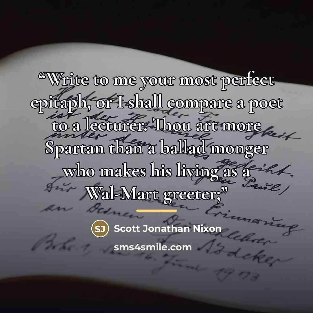 “Write to me your most perfect epitaph, or I shall compare a poet to a lecturer. Thou art more Spartan than a ballad monger who makes his living as a Wal-Mart greeter;” quote by Scott Jonathan Nixon