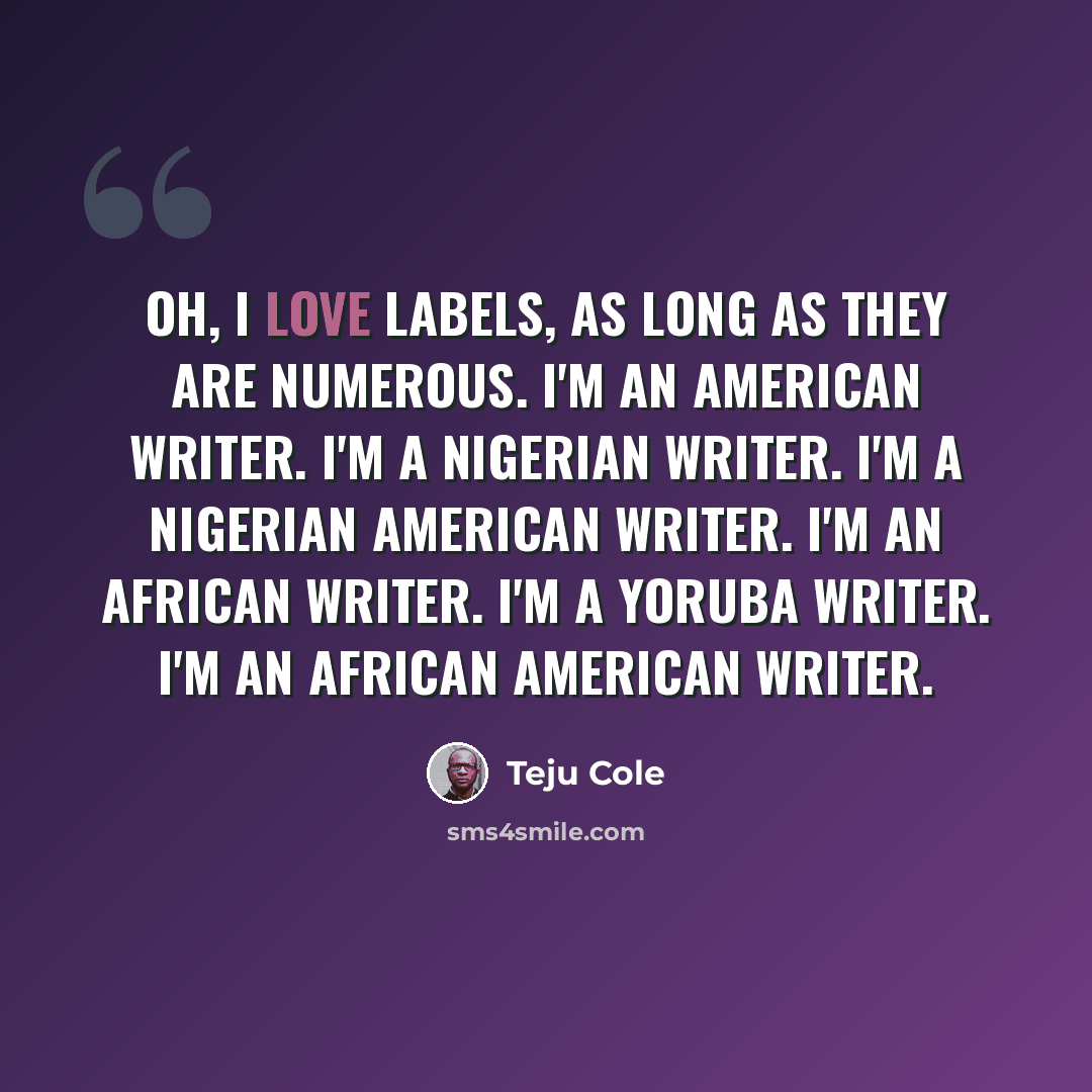 “Oh, I love labels, as long as they are numerous. I'm an American writer. I'm a Nigerian writer. I'm a Nigerian American writer. I'm an African writer. I'm a Yoruba writer. I'm an African American writer.” quote by Teju Cole