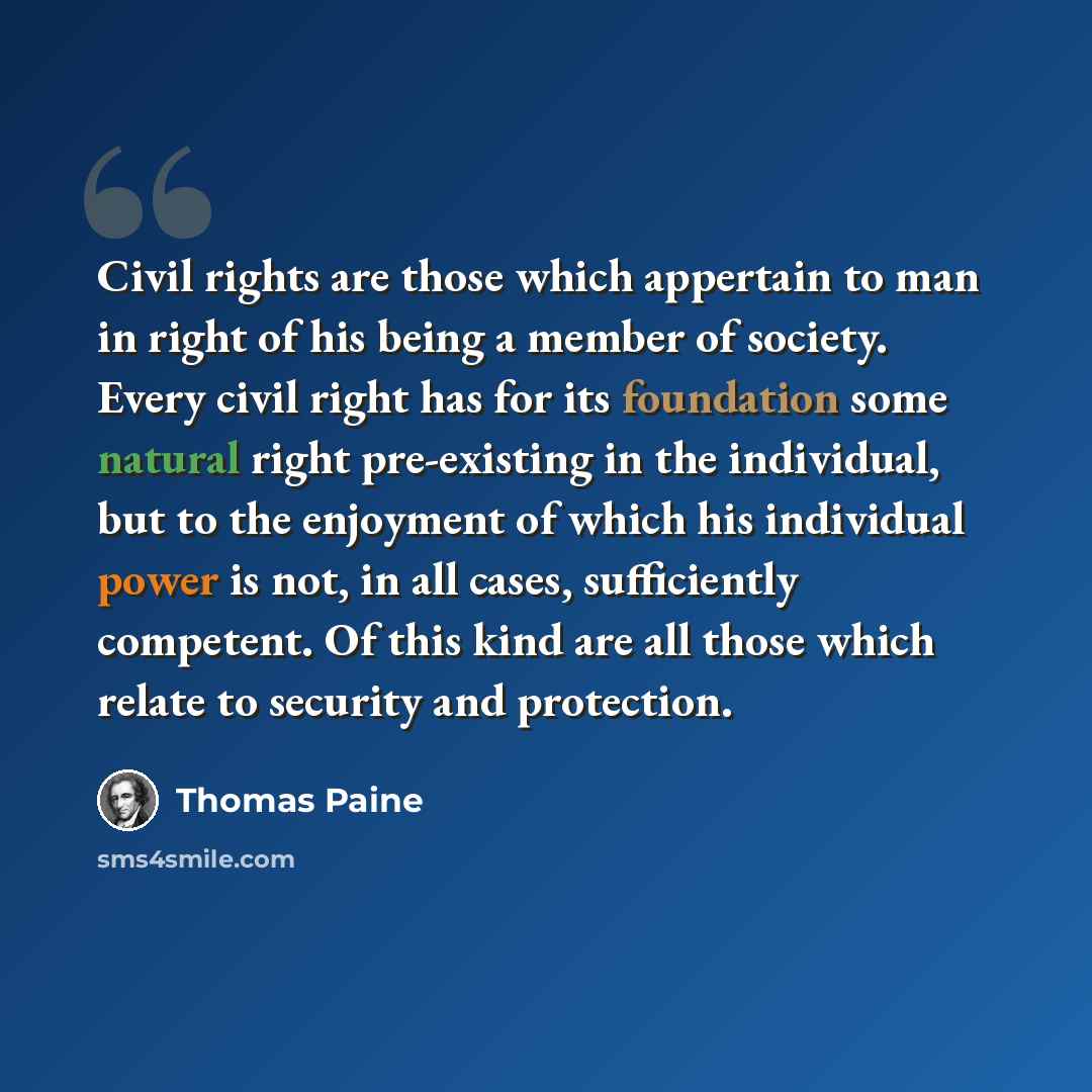 “Civil rights are those which appertain to man in right of his being a member of society. Every civil right has for its foundation some natural right pre-existing in the individual, but to the enjoyment of which his individual power is not, in all cases, sufficiently competent. Of this kind are all…” quote by Thomas Paine