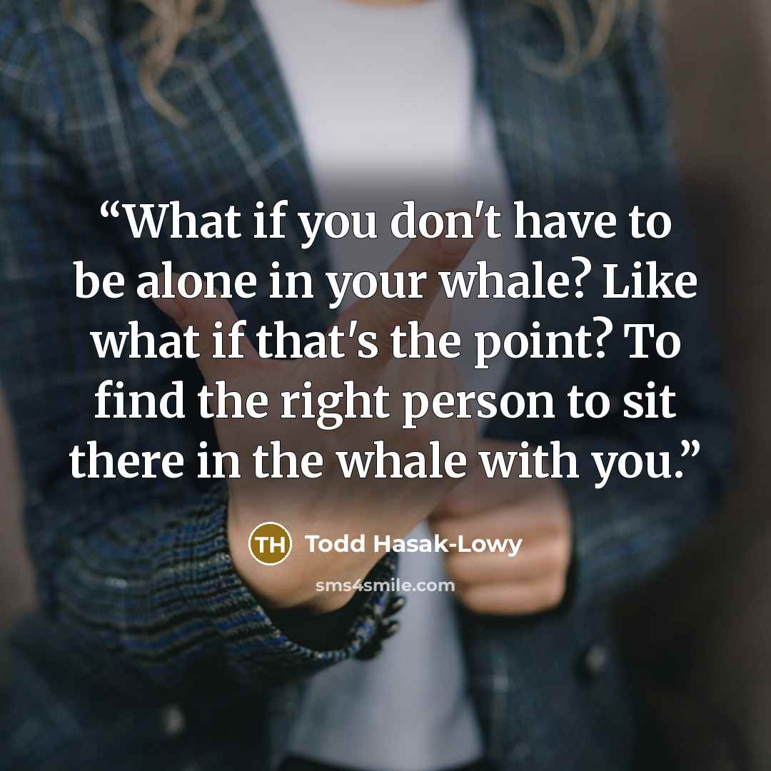 “What if you don't have to be alone in your whale? Like what if that's the point? To find the right person to sit there in the whale with you.” quote by Todd Hasak-Lowy