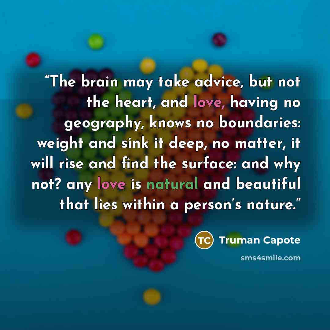 “The brain may take advice, but not the heart, and love, having no geography, knows no boundaries: weight and sink it deep, no matter, it will rise and find the surface: and why not? any love is natural and beautiful that lies within a person’s nature.” quote by Truman Capote