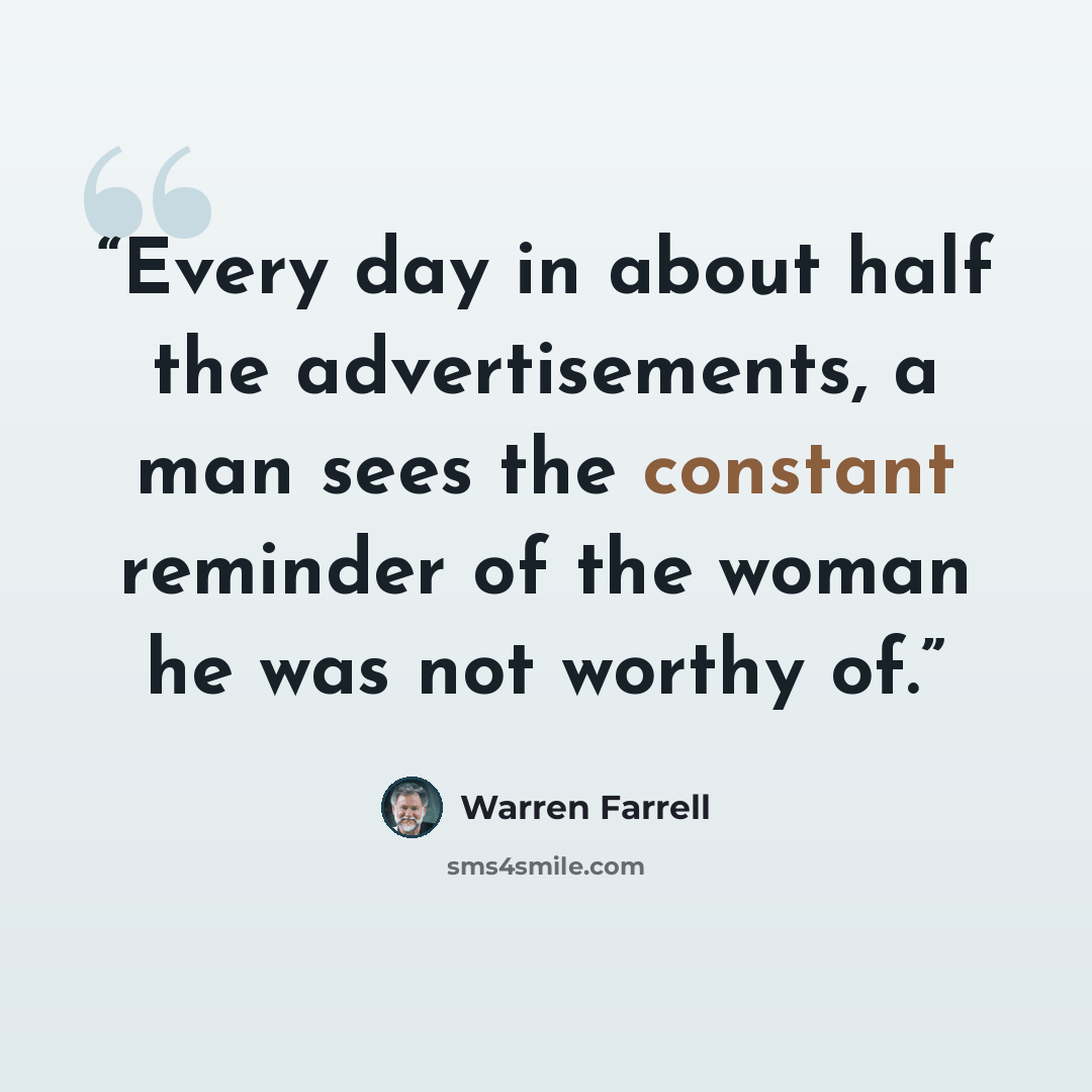 “Every day in about half the advertisements, a man sees the constant reminder of the woman he was not worthy of.” quote by Warren Farrell