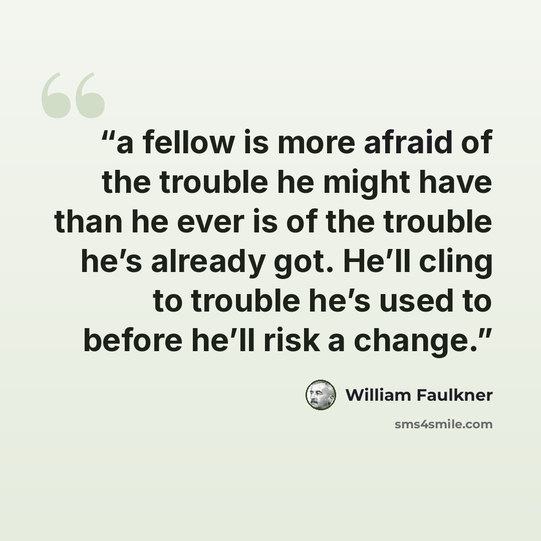 “a fellow is more afraid of the trouble he might have than he ever is of the trouble he’s already got. He’ll cling to trouble he’s used to before he’ll risk a change.” quote by William Faulkner