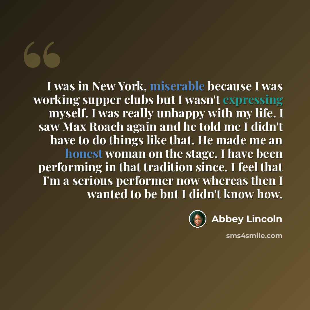 “I was in New York, miserable because I was working supper clubs but I wasn't expressing myself. I was really unhappy with my life. I saw Max Roach again and he told me I didn't have to do things like that. He made me an honest woman on the stage. I have been performing in that tradition since. I…” quote by Abbey Lincoln