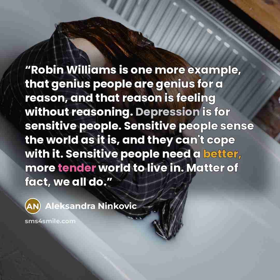 “Robin Williams is one more example, that genius people are genius for a reason, and that reason is feeling without reasoning. Depression is for sensitive people. Sensitive people sense the world as it is, and they can't cope with it. Sensitive people need a better, more tender world to live in…” quote by Aleksandra Ninkovic