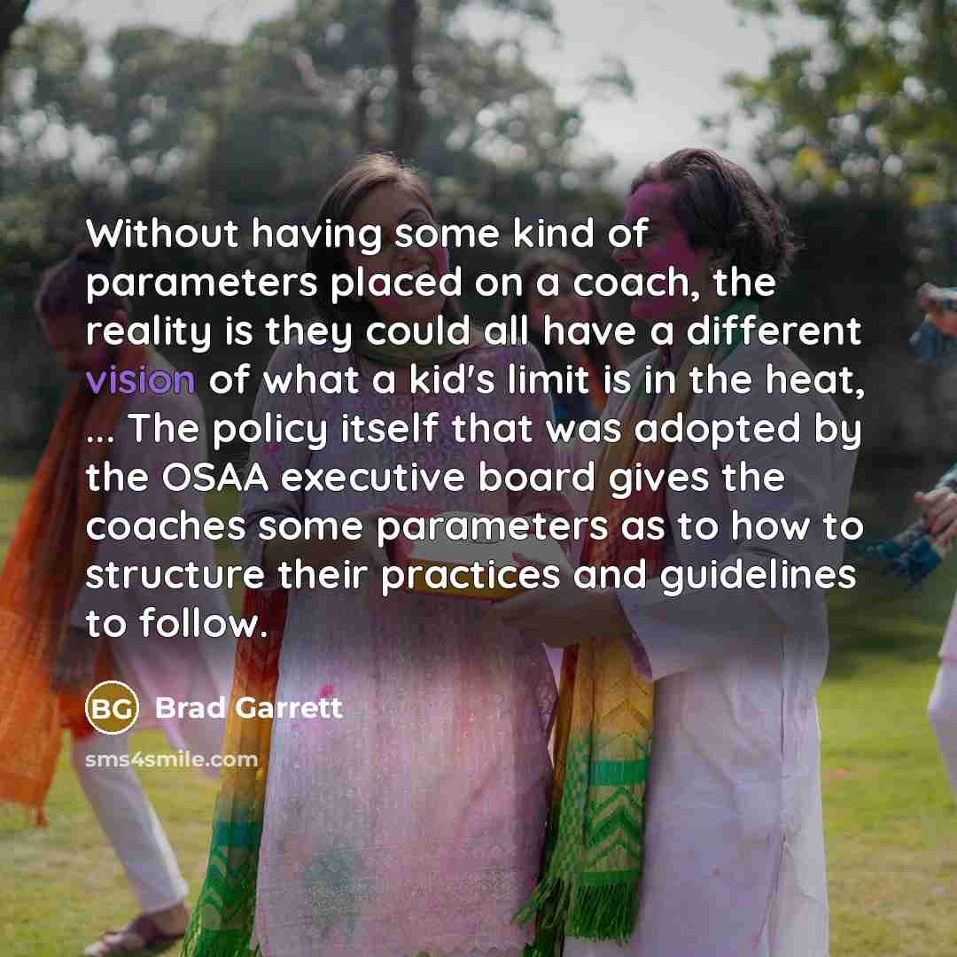 “Without having some kind of parameters placed on a coach, the reality is they could all have a different vision of what a kid's limit is in the heat, ... The policy itself that was adopted by the OSAA executive board gives the coaches some parameters as to how to structure their practices and…” quote by Brad Garrett