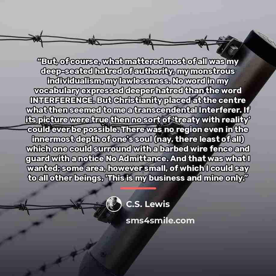 “But, of course, what mattered most of all was my deep-seated hatred of authority, my monstrous individualism, my lawlessness. No word in my vocabulary expressed deeper hatred than the word INTERFERENCE. But Christianity placed at the centre what then seemed to me a transcendental Interferer. If…” quote by C.S. Lewis