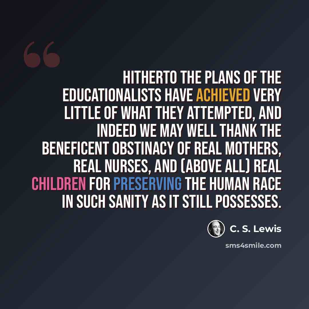 “Hitherto the plans of the educationalists have achieved very little of what they attempted, and indeed we may well thank the beneficent obstinacy of real mothers, real nurses, and (above all) real children for preserving the human race in such sanity as it still possesses.” quote by C. S. Lewis