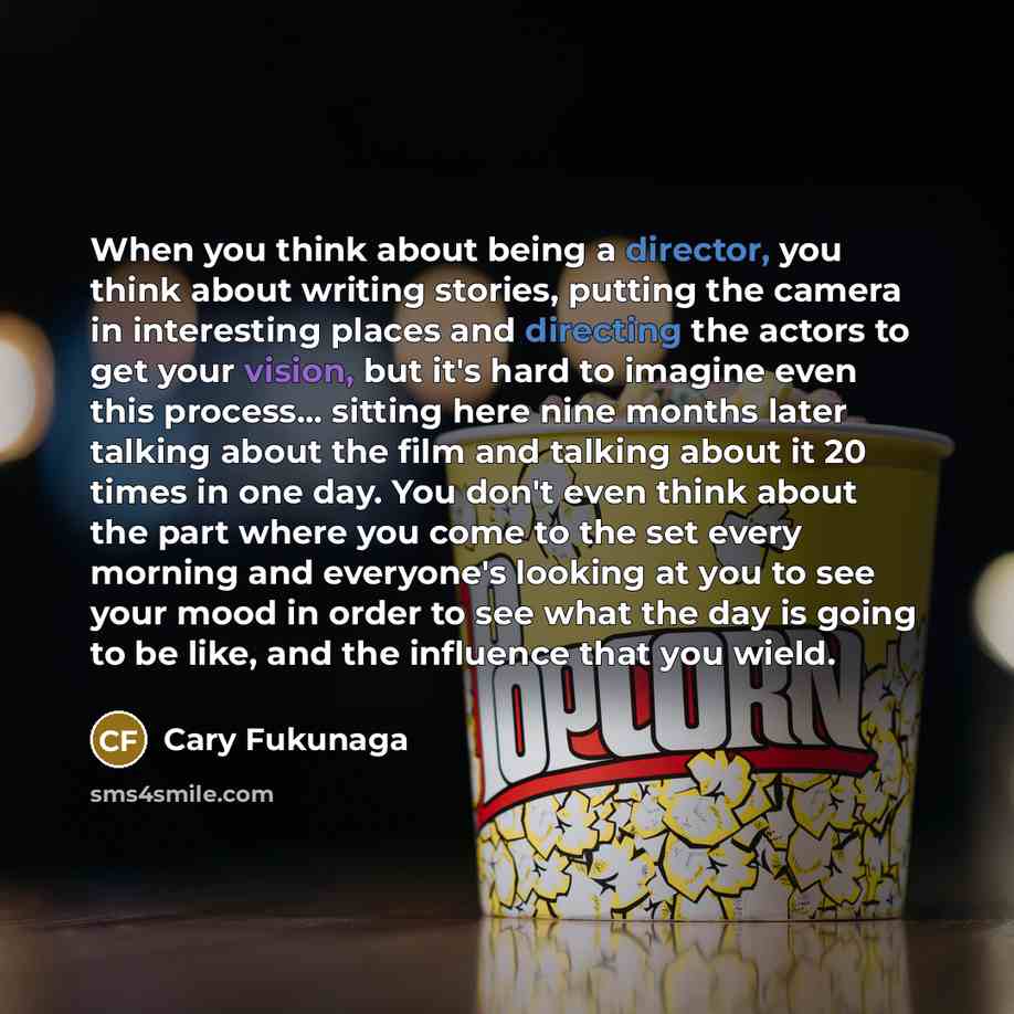 “When you think about being a director, you think about writing stories, putting the camera in interesting places and directing the actors to get your vision, but it's hard to imagine even this process... sitting here nine months later talking about the film and talking about it 20 times in one…” quote by Cary Fukunaga