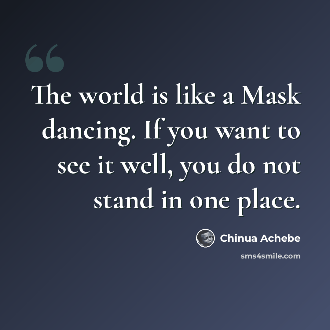“The world is like a Mask dancing. If you want to see it well, you do not stand in one place.” quote by Chinua Achebe