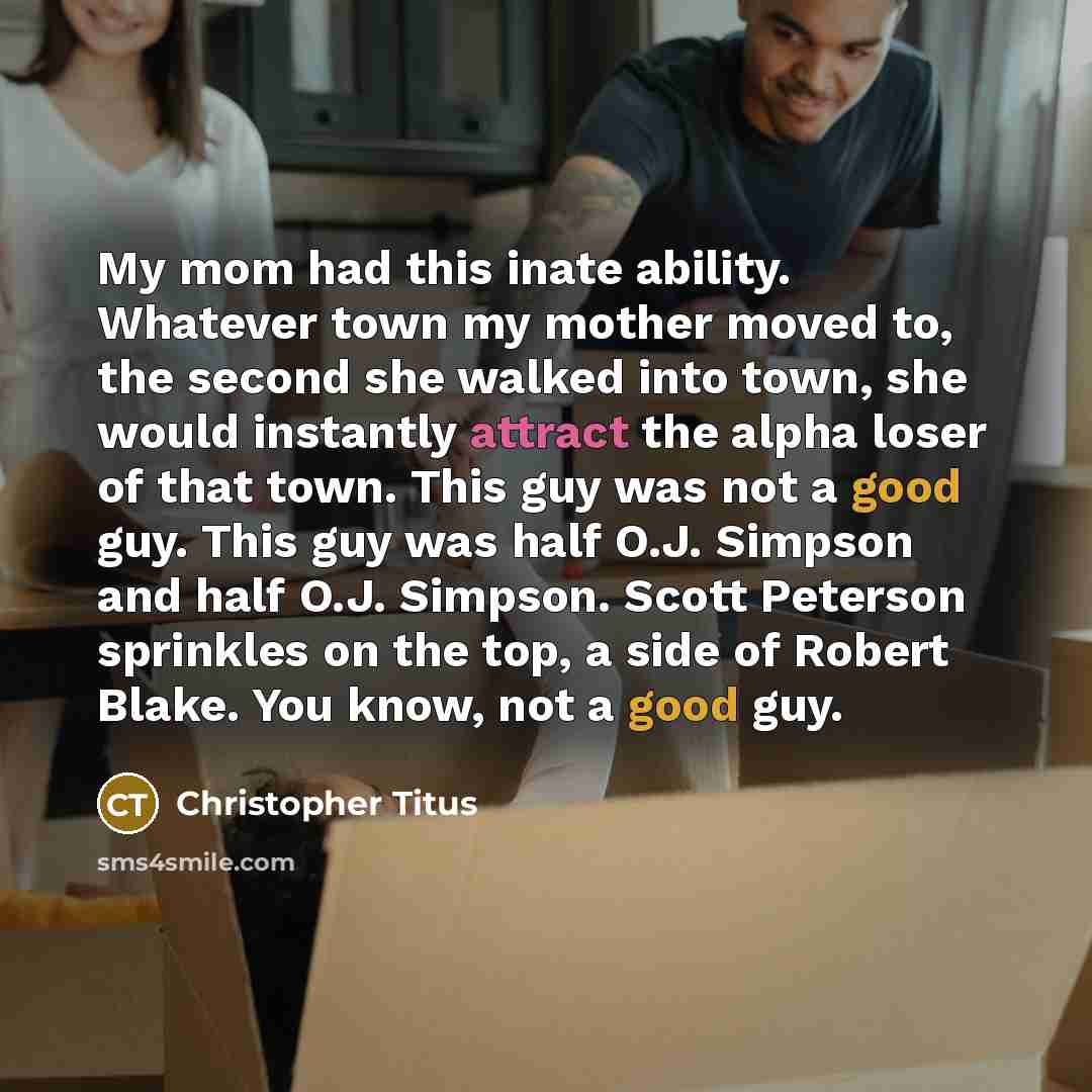 “My mom had this inate ability. Whatever town my mother moved to, the second she walked into town, she would instantly attract the alpha loser of that town. This guy was not a good guy. This guy was half O.J. Simpson and half O.J. Simpson. Scott Peterson sprinkles on the top, a side of Robert…” quote by Christopher Titus