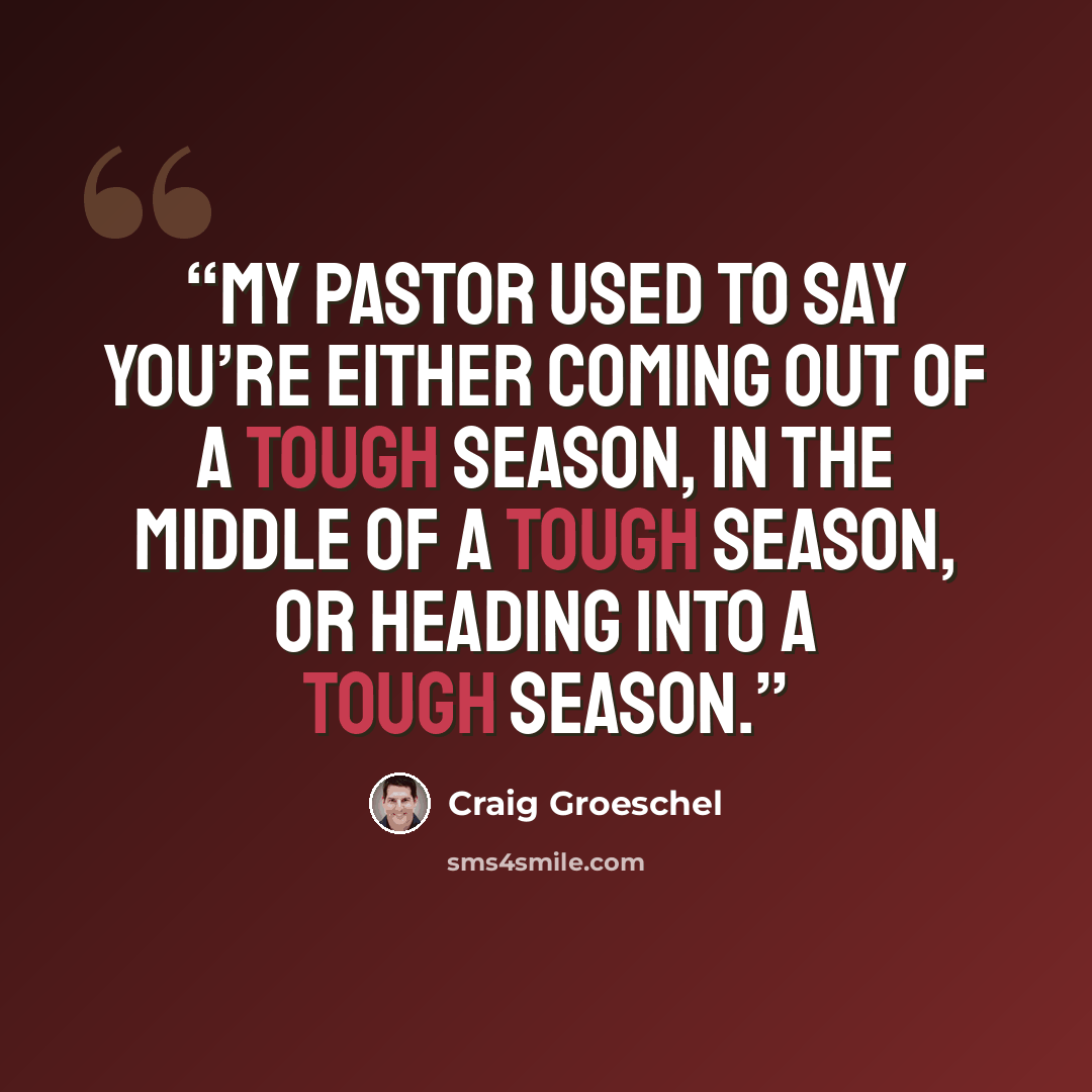 “My pastor used to say you’re either coming out of a tough season, in the middle of a tough season, or heading into a tough season.” quote by Craig Groeschel