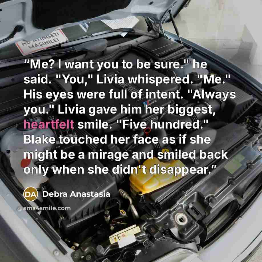 “Me? I want you to be sure." he said. "You," Livia whispered. "Me." His eyes were full of intent. "Always you." Livia gave him her biggest, heartfelt smile. "Five hundred." Blake touched her face as if she might be a mirage and smiled back only when she didn't disappear.” quote by Debra Anastasia