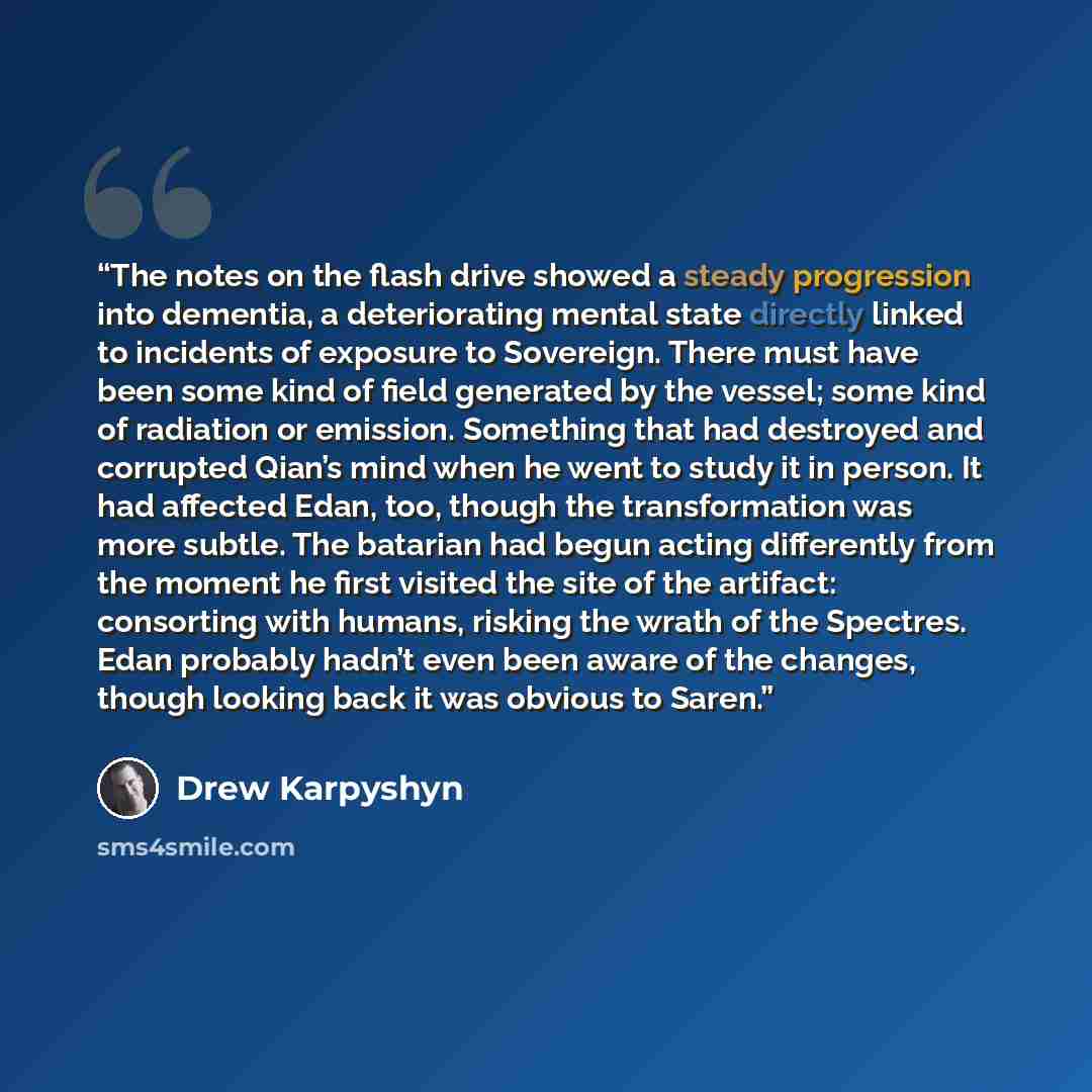 “The notes on the flash drive showed a steady progression into dementia, a deteriorating mental state directly linked to incidents of exposure to Sovereign. There must have been some kind of field generated by the vessel; some kind of radiation or emission. Something that had destroyed and…” quote by Drew Karpyshyn