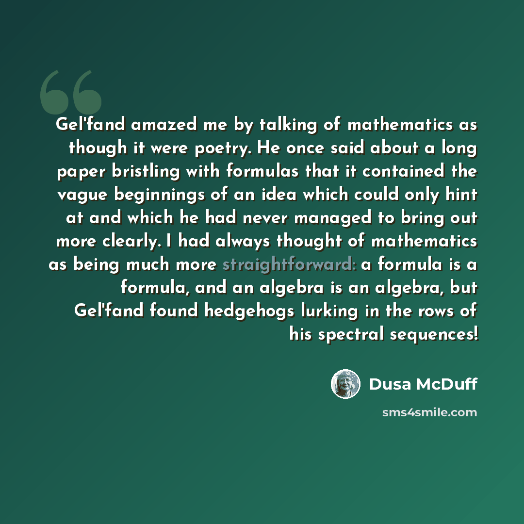 “Gel'fand amazed me by talking of mathematics as though it were poetry. He once said about a long paper bristling with formulas that it contained the vague beginnings of an idea which could only hint at and which he had never managed to bring out more clearly. I had always thought of mathematics as…” quote by Dusa McDuff
