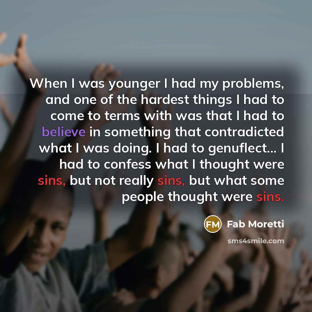 “When I was younger I had my problems, and one of the hardest things I had to come to terms with was that I had to believe in something that contradicted what I was doing. I had to genuflect... I had to confess what I thought were sins, but not really sins, but what some people thought were sins.” quote by Fab Moretti