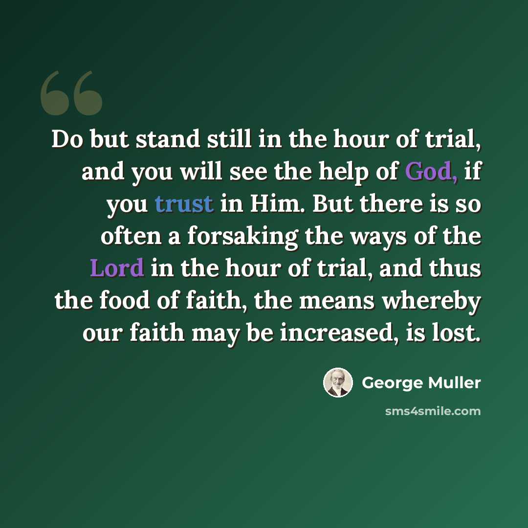 “Do but stand still in the hour of trial, and you will see the help of God, if you trust in Him. But there is so often a forsaking the ways of the Lord in the hour of trial, and thus the food of faith, the means whereby our faith may be increased, is lost.” quote by George Muller