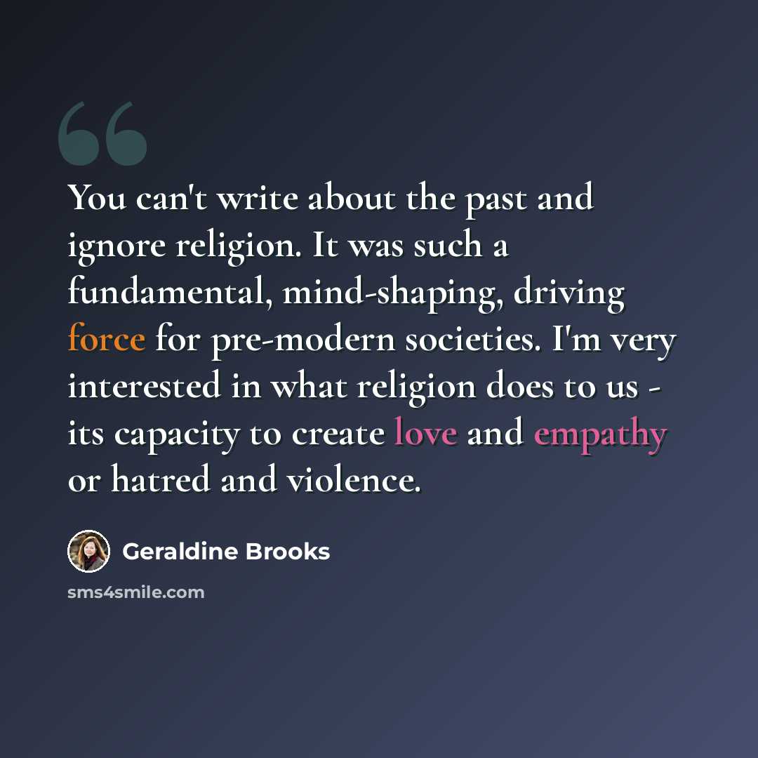 “You can't write about the past and ignore religion. It was such a fundamental, mind-shaping, driving force for pre-modern societies. I'm very interested in what religion does to us - its capacity to create love and empathy or hatred and violence.” quote by Geraldine Brooks