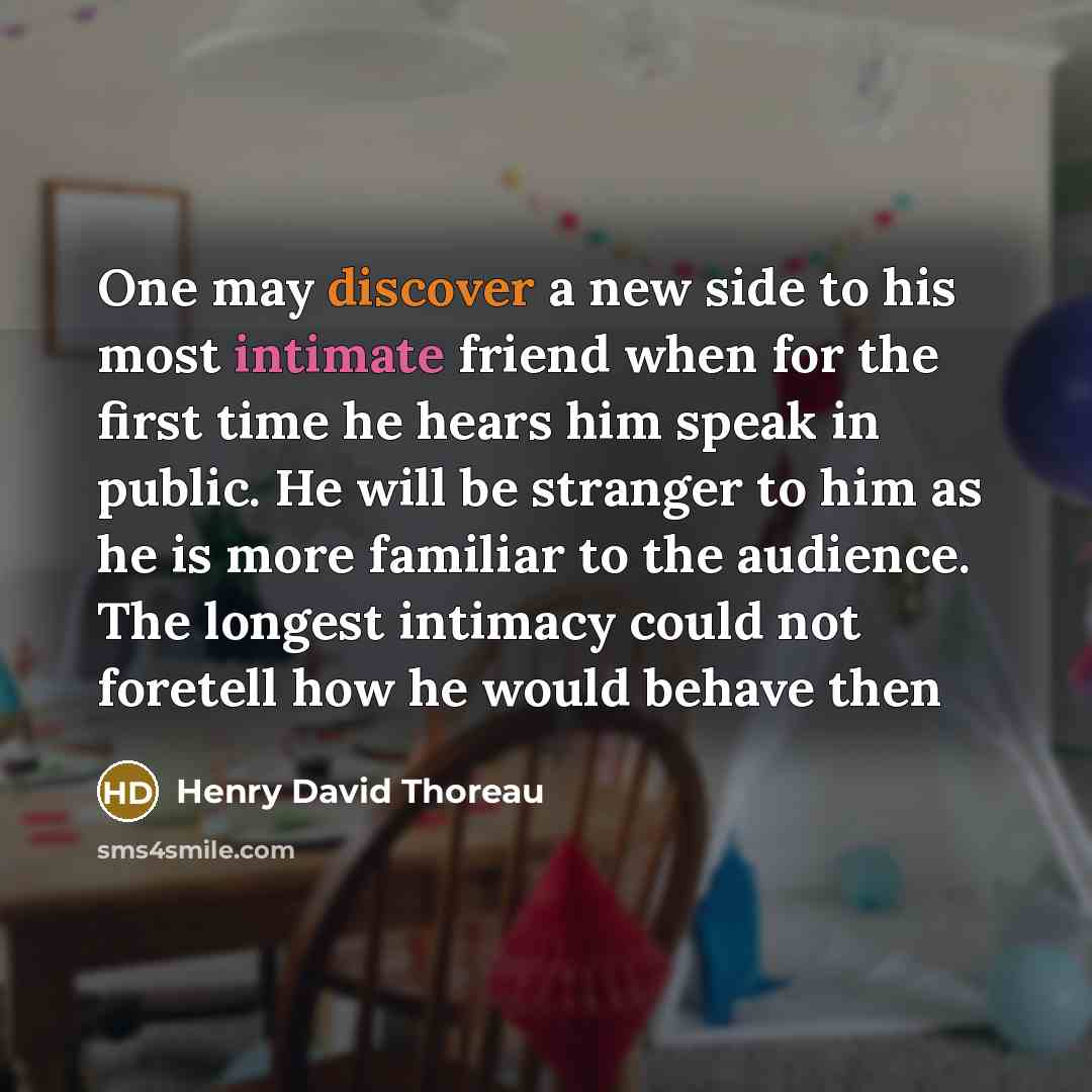 “One may discover a new side to his most intimate friend when for the first time he hears him speak in public. He will be stranger to him as he is more familiar to the audience. The longest intimacy could not foretell how he would behave then” quote by Henry David Thoreau