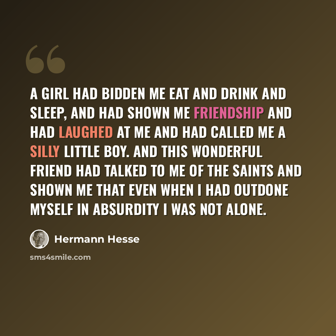 “A girl had bidden me eat and drink and sleep, and had shown me friendship and had laughed at me and had called me a silly little boy. And this wonderful friend had talked to me of the saints and shown me that even when I had outdone myself in absurdity I was not alone.” quote by Hermann Hesse