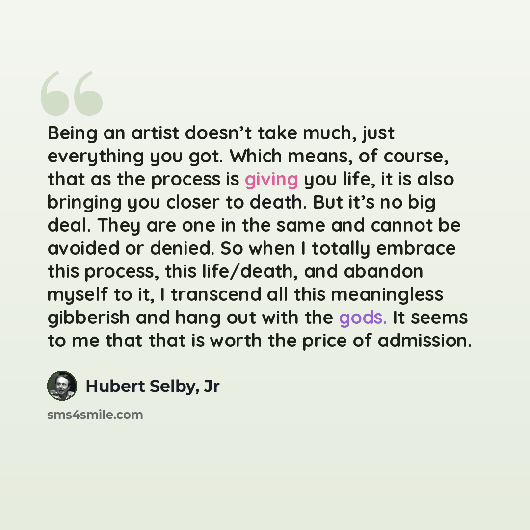 “Being an artist doesn’t take much, just everything you got. Which means, of course, that as the process is giving you life, it is also bringing you closer to death. But it’s no big deal. They are one in the same and cannot be avoided or denied. So when I totally embrace this process, this…” quote by Hubert Selby, Jr