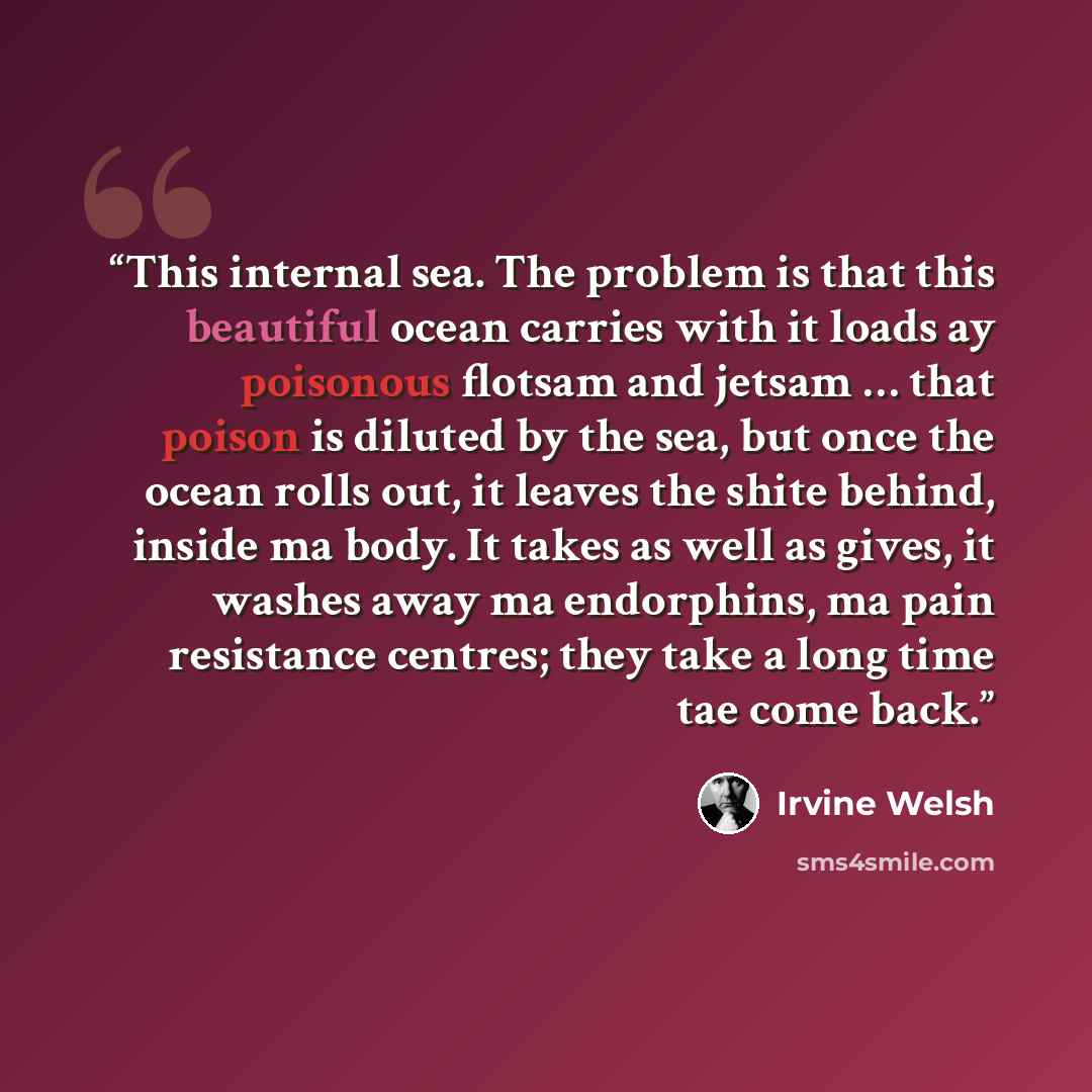 “This internal sea. The problem is that this beautiful ocean carries with it loads ay poisonous flotsam and jetsam … that poison is diluted by the sea, but once the ocean rolls out, it leaves the shite behind, inside ma body. It takes as well as gives, it washes away ma endorphins, ma pain…” quote by Irvine Welsh