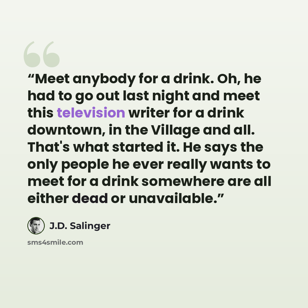 “Meet anybody for a drink. Oh, he had to go out last night and meet this television writer for a drink downtown, in the Village and all. That's what started it. He says the only people he ever really wants to meet for a drink somewhere are all either dead or unavailable.” quote by J.D. Salinger