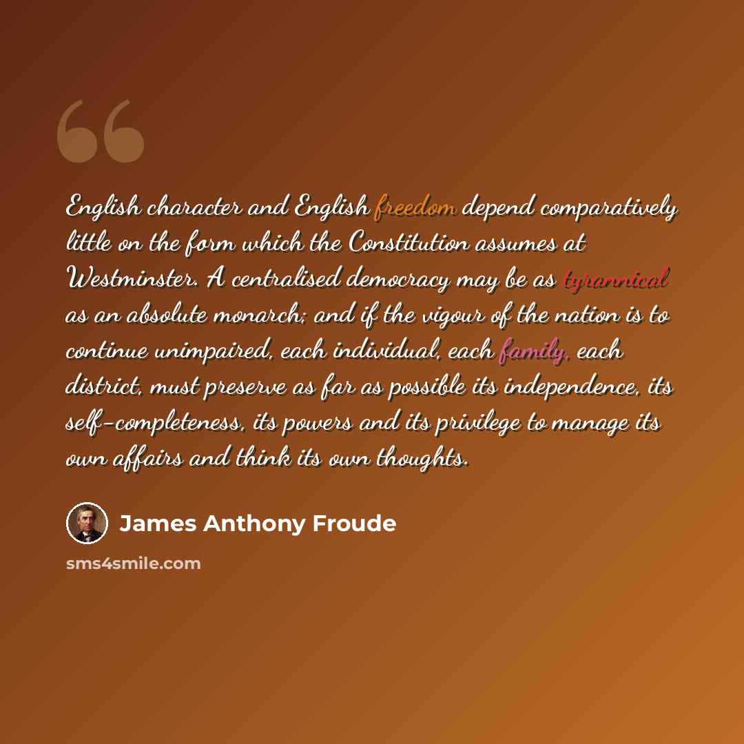 “English character and English freedom depend comparatively little on the form which the Constitution assumes at Westminster. A centralised democracy may be as tyrannical as an absolute monarch; and if the vigour of the nation is to continue unimpaired, each individual, each family, each district…” quote by James Anthony Froude
