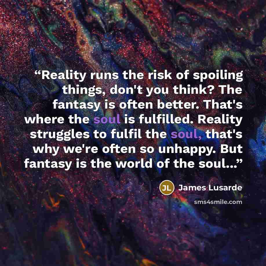 “Reality runs the risk of spoiling things, don't you think? The fantasy is often better. That's where the soul is fulfilled. Reality struggles to fulfil the soul, that's why we're often so unhappy. But fantasy is the world of the soul...” quote by James Lusarde