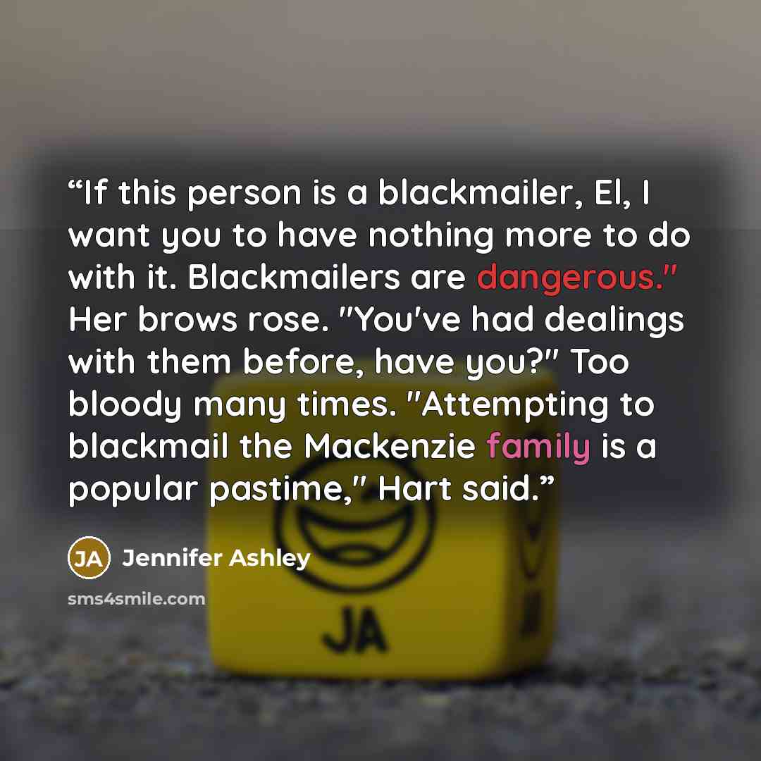 “If this person is a blackmailer, El, I want you to have nothing more to do with it. Blackmailers are dangerous." Her brows rose. "You've had dealings with them before, have you?" Too bloody many times. "Attempting to blackmail the Mackenzie family is a popular pastime," Hart said.” quote by Jennifer Ashley