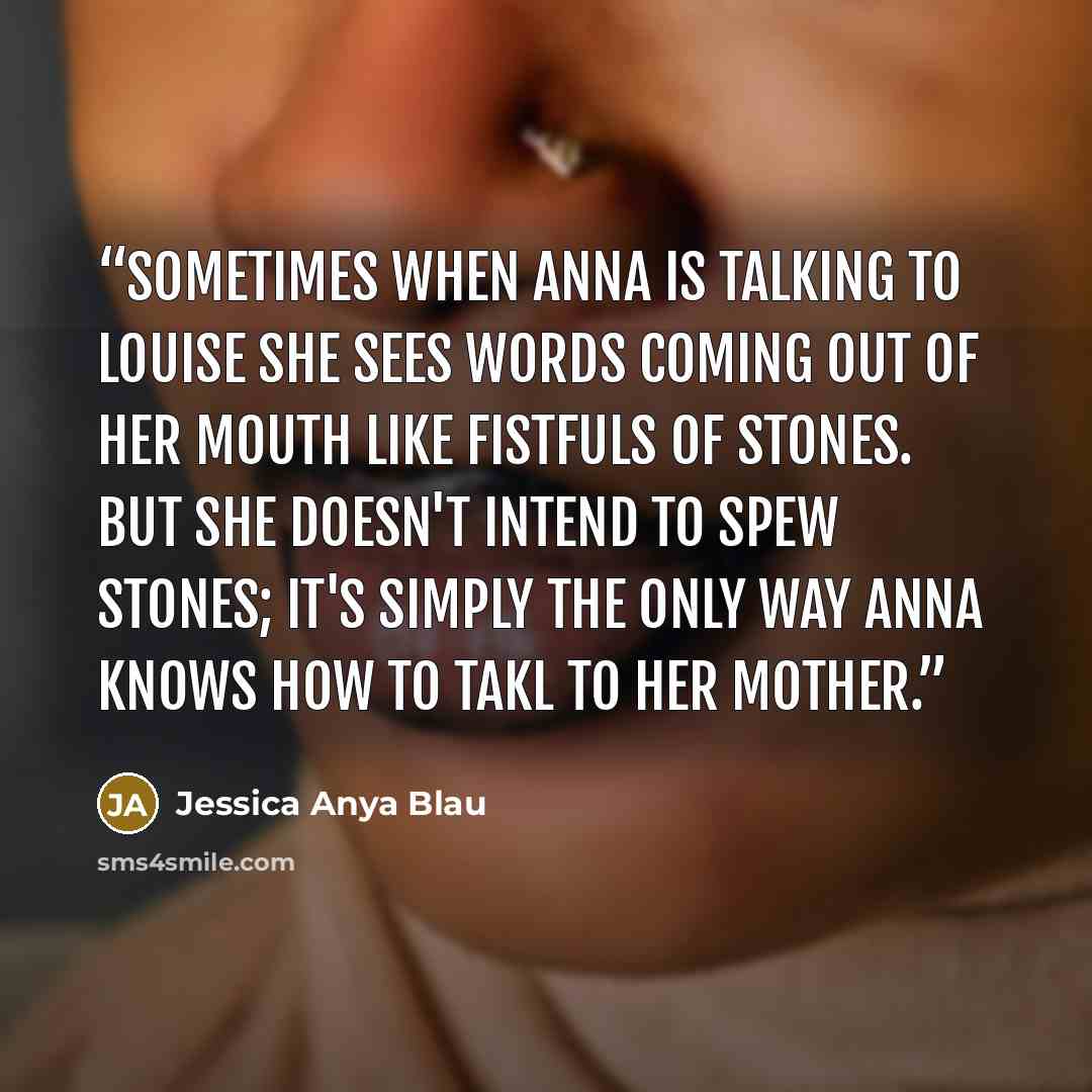 “Sometimes when Anna is talking to Louise she sees words coming out of her mouth like fistfuls of stones. But she doesn't intend to spew stones; it's simply the only way Anna knows how to takl to her mother.” quote by Jessica Anya Blau