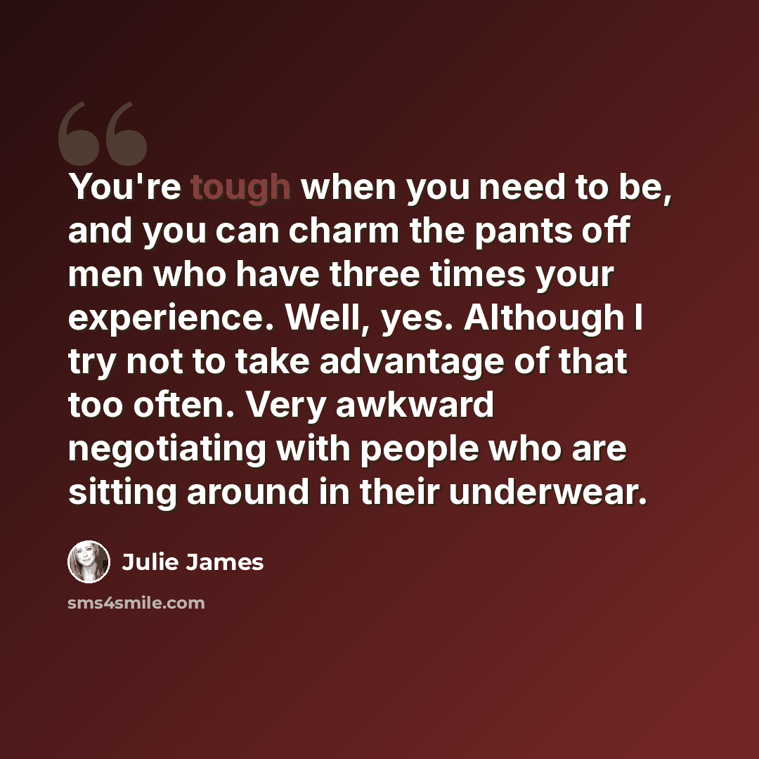 “You're tough when you need to be, and you can charm the pants off men who have three times your experience. Well, yes. Although I try not to take advantage of that too often. Very awkward negotiating with people who are sitting around in their underwear.” quote by Julie James