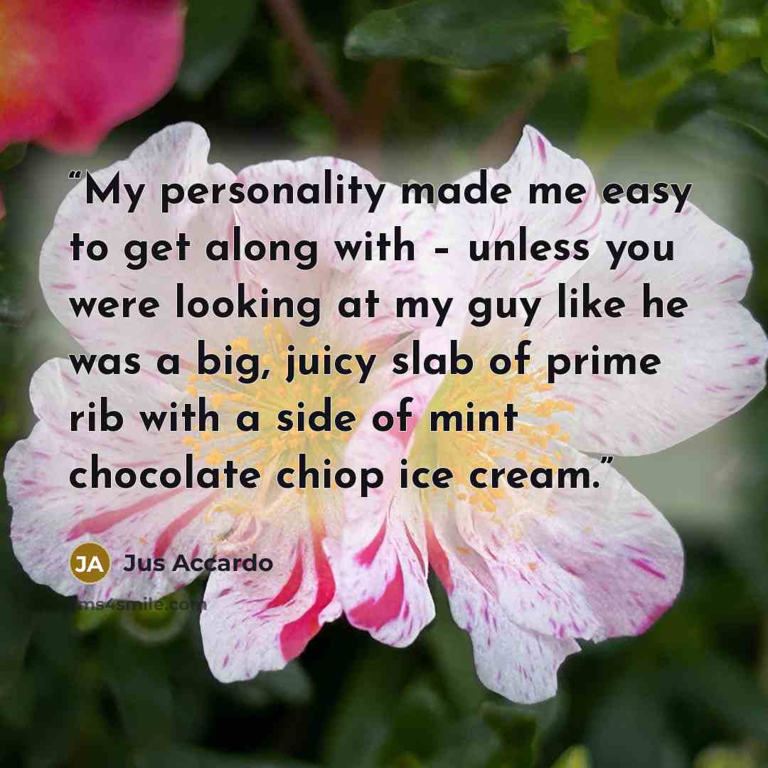 “My personality made me easy to get along with – unless you were looking at my guy like he was a big, juicy slab of prime rib with a side of mint chocolate chiop ice cream.” quote by Jus Accardo