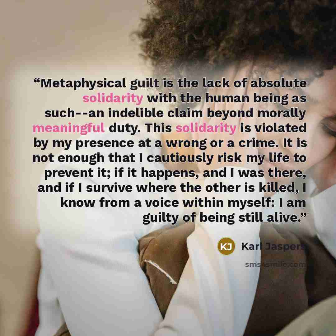 “Metaphysical guilt is the lack of absolute solidarity with the human being as such--an indelible claim beyond morally meaningful duty. This solidarity is violated by my presence at a wrong or a crime. It is not enough that I cautiously risk my life to prevent it; if it happens, and I was there…” quote by Karl Jaspers