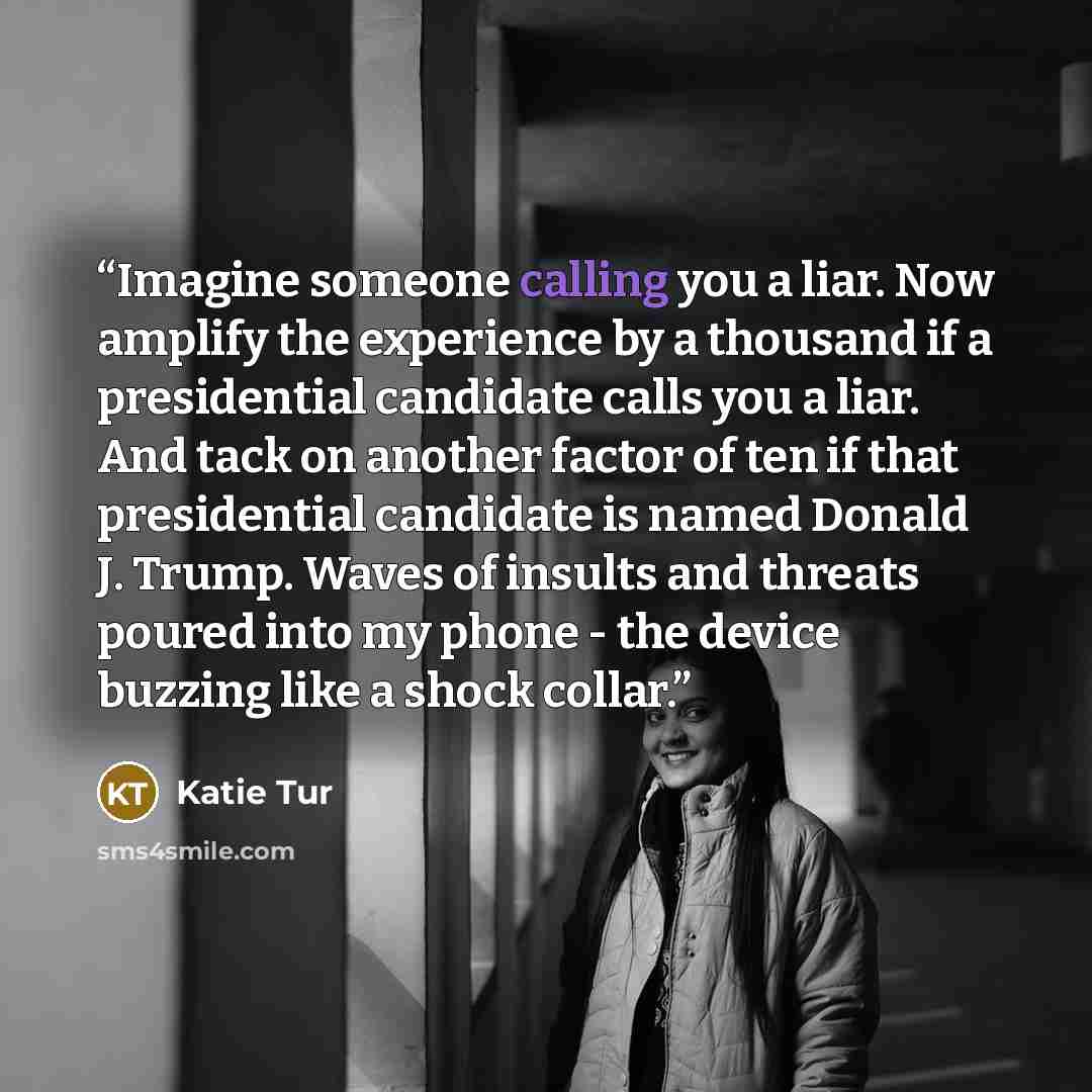 “Imagine someone calling you a liar. Now amplify the experience by a thousand if a presidential candidate calls you a liar. And tack on another factor of ten if that presidential candidate is named Donald J. Trump. Waves of insults and threats poured into my phone - the device buzzing like a shock…” quote by Katie Tur
