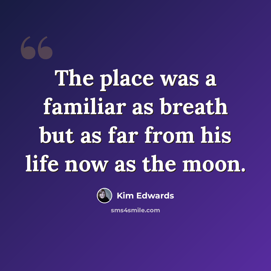 “The place was a familiar as breath but as far from his life now as the moon.” quote by Kim Edwards